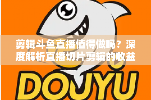 剪辑斗鱼直播值得做吗？深度解析直播切片剪辑的收益、门槛与发展前景