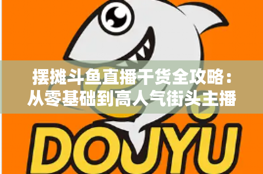 摆摊斗鱼直播干货全攻略:从零基础到高人气街头主播的实战秘籍 摆摊斗鱼直播干货全攻略:从零基础到高人气街头主播的实战秘籍