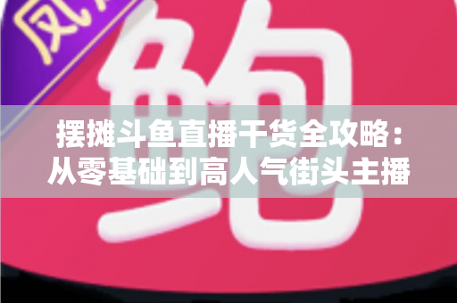 摆摊斗鱼直播干货全攻略:从零基础到高人气街头主播的实战秘籍 摆摊斗鱼直播干货全攻略:从零基础到高人气街头主播的实战秘籍