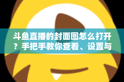 斗鱼直播的封面图怎么打开？手把手教你查看、设置与解决封面显示问题