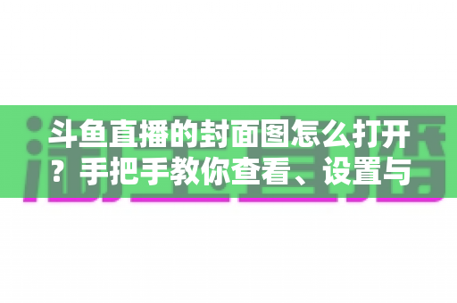 斗鱼直播的封面图怎么打开？手把手教你查看、设置与解决封面显示问题