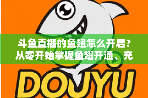 斗鱼直播的鱼翅怎么开启？从零开始掌握鱼翅开通、充值与使用的完整教程