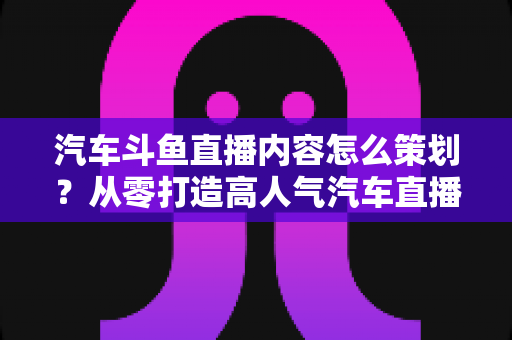 汽车斗鱼直播内容怎么策划?从零打造高人气汽车直播间的全流程实战指南 汽车斗鱼直播内容怎么策划?从零打造高人气汽车直播间的全流程实战指南
