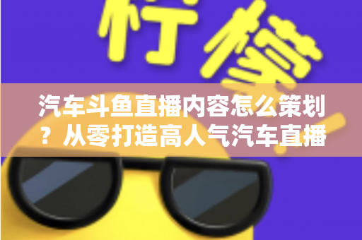 汽车斗鱼直播内容怎么策划？从零打造高人气汽车直播间的全流程实战指南