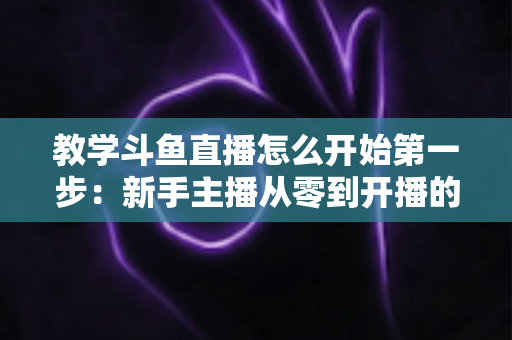 教学斗鱼直播怎么开始第一步:新手主播从零到开播的完整指南 教学斗鱼直播怎么开始第一步:新手主播从零到开播的完整指南