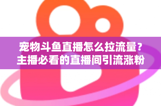 宠物斗鱼直播怎么拉流量？主播必看的直播间引流涨粉实战全攻略