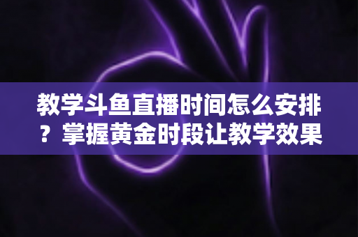 教学斗鱼直播时间怎么安排?掌握黄金时段让教学效果翻倍的完整指南 教学斗鱼直播时间怎么安排?掌握黄金时段让教学效果翻倍的完整指南