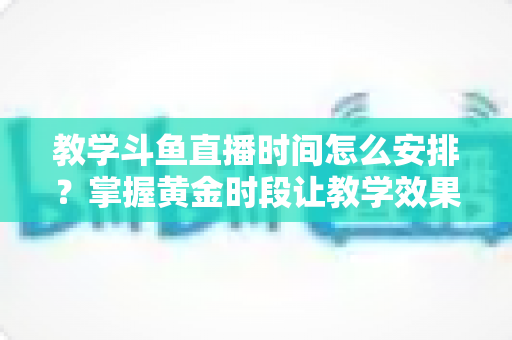 教学斗鱼直播时间怎么安排？掌握黄金时段让教学效果翻倍的完整指南