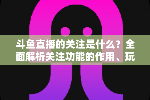 斗鱼直播的关注是什么？全面解析关注功能的作用、玩法与常见问题