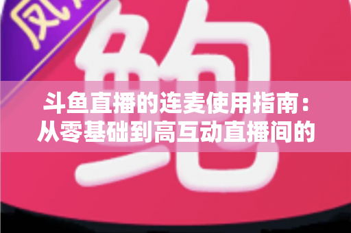 斗鱼直播的连麦使用指南：从零基础到高互动直播间的完整教学