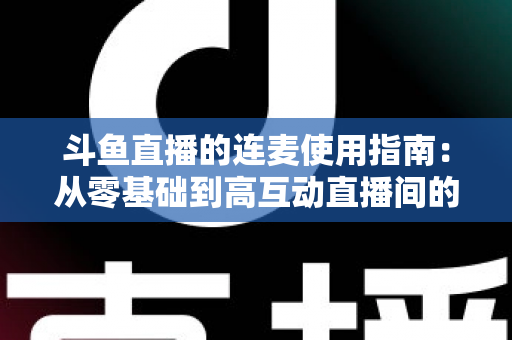 斗鱼直播的连麦使用指南：从零基础到高互动直播间的完整教学