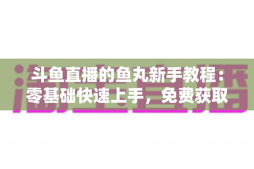 斗鱼直播的鱼丸新手教程：零基础快速上手，免费获取鱼丸不再难