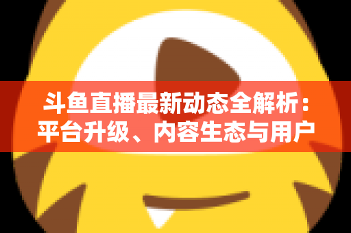 斗鱼直播最新动态全解析:平台升级、内容生态与用户体验的深度观察 斗鱼直播最新动态全解析:平台升级、内容生态与用户体验的深度观察