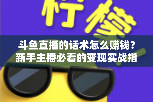斗鱼直播的话术怎么赚钱?新手主播必看的变现实战指南 斗鱼直播的话术怎么赚钱?新手主播必看的变现实战指南