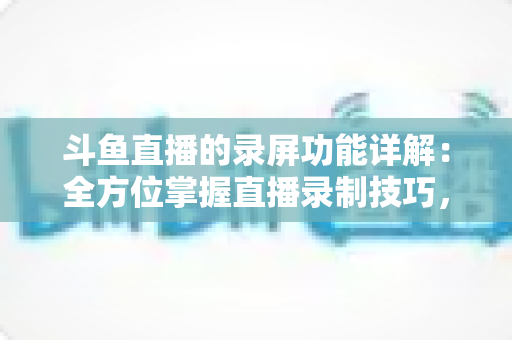斗鱼直播的录屏功能详解：全方位掌握直播录制技巧，轻松留住精彩瞬间