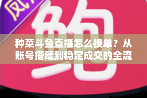 种菜斗鱼直播怎么接单?从账号搭建到稳定成交的全流程实战指南 种菜斗鱼直播怎么接单?从账号搭建到稳定成交的全流程实战指南
