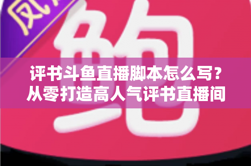 评书斗鱼直播脚本怎么写?从零打造高人气评书直播间的完整脚本创作指南 评书斗鱼直播脚本怎么写?从零打造高人气评书直播间的完整脚本创作指南