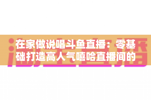 在家做说唱斗鱼直播：零基础打造高人气嘻哈直播间的全方位实战指南