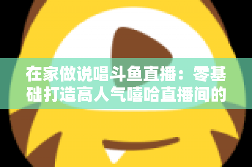 在家做说唱斗鱼直播：零基础打造高人气嘻哈直播间的全方位实战指南