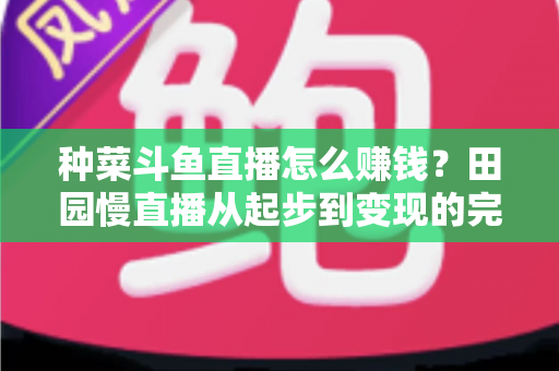 种菜斗鱼直播怎么赚钱？田园慢直播从起步到变现的完整实操攻略