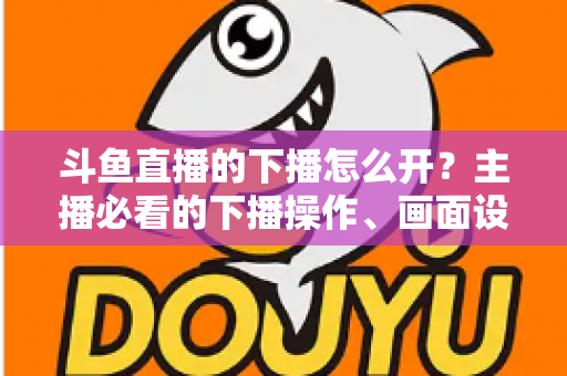 斗鱼直播的下播怎么开?主播必看的下播操作、画面设置与运营全攻略 斗鱼直播的下播怎么开?主播必看的下播操作、画面设置与运营全攻略