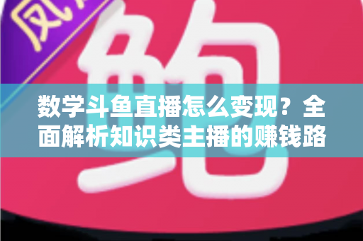 数学斗鱼直播怎么变现？全面解析知识类主播的赚钱路径与实战运营技巧