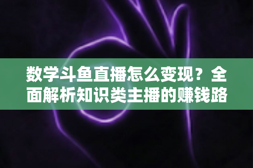 数学斗鱼直播怎么变现？全面解析知识类主播的赚钱路径与实战运营技巧