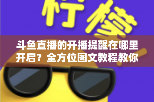 斗鱼直播的开播提醒在哪里开启?全方位图文教程教你不错过任何一场心仪主播的精彩直播 斗鱼直播的开播提醒在哪里开启?全方位图文教程教你不错过任何一场心仪主播的精彩直播