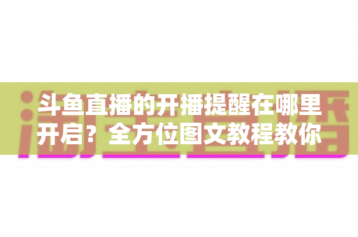 斗鱼直播的开播提醒在哪里开启?全方位图文教程教你不错过任何一场心仪主播的精彩直播 斗鱼直播的开播提醒在哪里开启?全方位图文教程教你不错过任何一场心仪主播的精彩直播