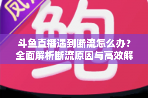 斗鱼直播遇到断流怎么办？全面解析断流原因与高效解决方案指南