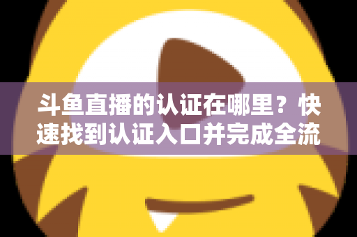 斗鱼直播的认证在哪里？快速找到认证入口并完成全流程申请的保姆级实用指南