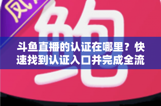 斗鱼直播的认证在哪里？快速找到认证入口并完成全流程申请的保姆级实用指南