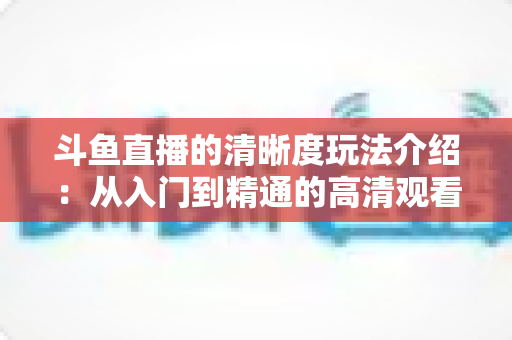 斗鱼直播的清晰度玩法介绍:从入门到精通的高清观看体验全攻略 斗鱼直播的清晰度玩法介绍:从入门到精通的高清观看体验全攻略