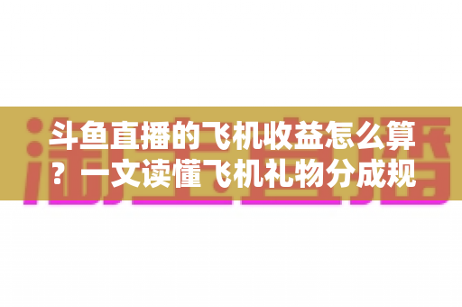 斗鱼直播的飞机收益怎么算？一文读懂飞机礼物分成规则、计算公式与提现流程