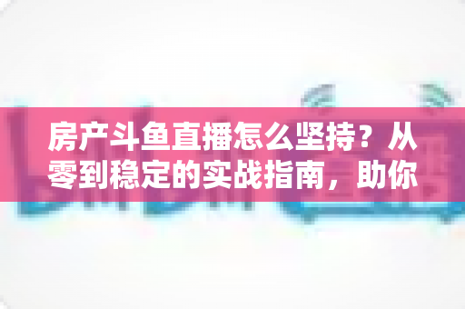 房产斗鱼直播怎么坚持？从零到稳定的实战指南，助你打造长期有效的房产营销直播间