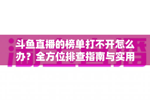 斗鱼直播的榜单打不开怎么办?全方位排查指南与实用解决技巧大公开 斗鱼直播的榜单打不开怎么办?全方位排查指南与实用解决技巧大公开