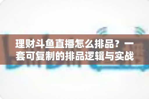 理财斗鱼直播怎么排品？一套可复制的排品逻辑与实战避坑全攻略