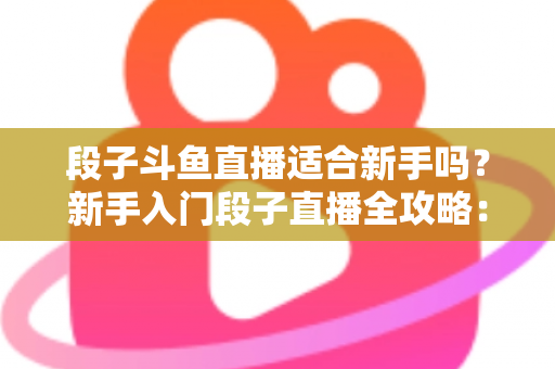 段子斗鱼直播适合新手吗?新手入门段子直播全攻略:优势、挑战与实操建议一览 段子斗鱼直播适合新手吗?新手入门段子直播全攻略:优势、挑战与实操建议一览