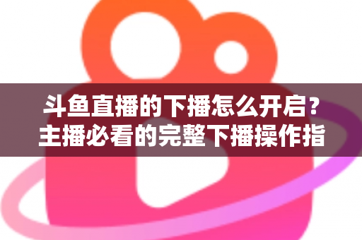 斗鱼直播的下播怎么开启?主播必看的完整下播操作指南与实用技巧 斗鱼直播的下播怎么开启?主播必看的完整下播操作指南与实用技巧