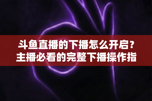 斗鱼直播的下播怎么开启?主播必看的完整下播操作指南与实用技巧 斗鱼直播的下播怎么开启?主播必看的完整下播操作指南与实用技巧