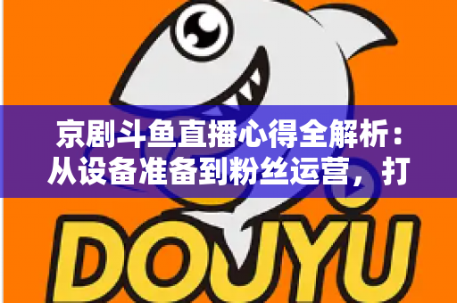 京剧斗鱼直播心得全解析：从设备准备到粉丝运营，打造高人气戏曲直播间的实战指南