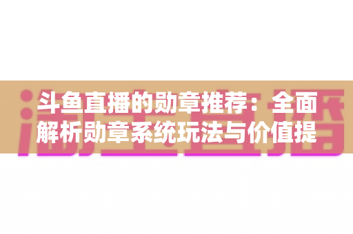 斗鱼直播的勋章推荐：全面解析勋章系统玩法与价值提升指南