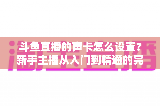 斗鱼直播的声卡怎么设置？新手主播从入门到精通的完整调试指南