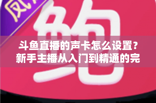斗鱼直播的声卡怎么设置？新手主播从入门到精通的完整调试指南