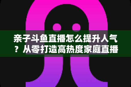 亲子斗鱼直播怎么提升人气？从零打造高热度家庭直播间的实战指南