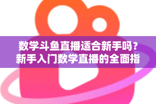 数学斗鱼直播适合新手吗？新手入门数学直播的全面指南与深度解析