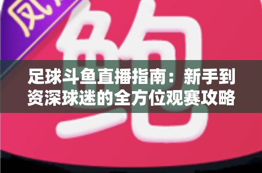 足球斗鱼直播指南：新手到资深球迷的全方位观赛攻略
