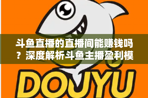 斗鱼直播的直播间能赚钱吗?深度解析斗鱼主播盈利模式与收益提升全攻略 斗鱼直播的直播间能赚钱吗?深度解析斗鱼主播盈利模式与收益提升全攻略