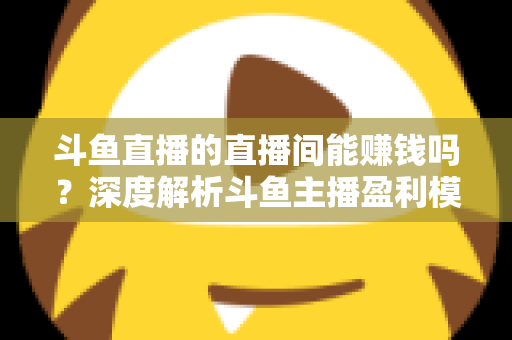斗鱼直播的直播间能赚钱吗？深度解析斗鱼主播盈利模式与收益提升全攻略