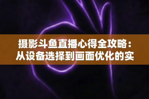摄影斗鱼直播心得全攻略:从设备选择到画面优化的实战经验分享 摄影斗鱼直播心得全攻略:从设备选择到画面优化的实战经验分享